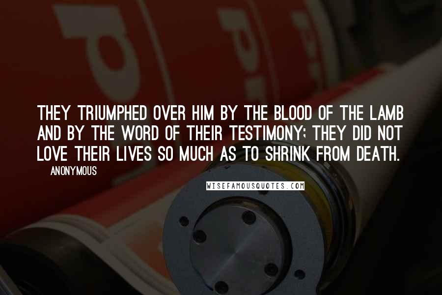 Anonymous Quotes: They triumphed over him by the blood of the Lamb and by the word of their testimony; they did not love their lives so much as to shrink from death.