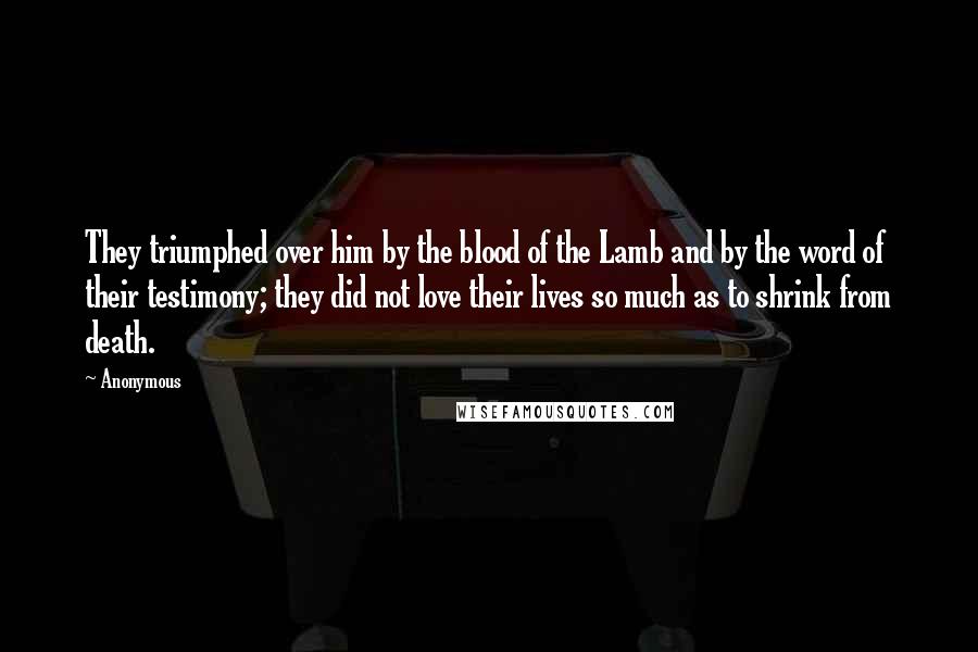 Anonymous Quotes: They triumphed over him by the blood of the Lamb and by the word of their testimony; they did not love their lives so much as to shrink from death.