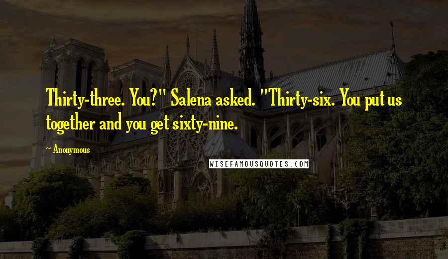 Anonymous Quotes: Thirty-three. You?" Salena asked. "Thirty-six. You put us together and you get sixty-nine.