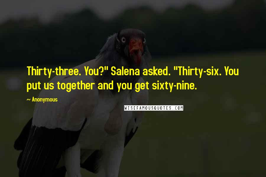 Anonymous Quotes: Thirty-three. You?" Salena asked. "Thirty-six. You put us together and you get sixty-nine.