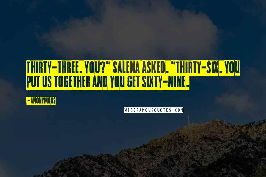 Anonymous Quotes: Thirty-three. You?" Salena asked. "Thirty-six. You put us together and you get sixty-nine.