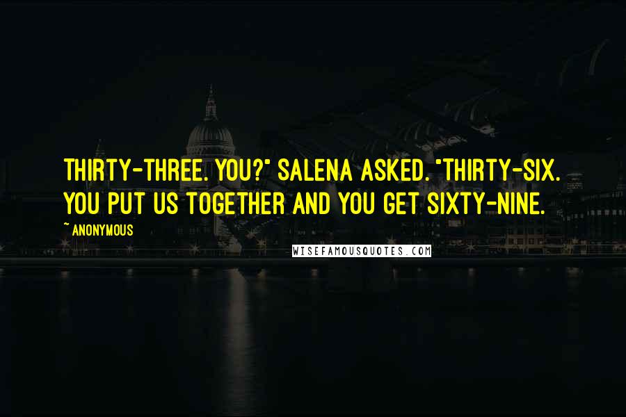 Anonymous Quotes: Thirty-three. You?" Salena asked. "Thirty-six. You put us together and you get sixty-nine.