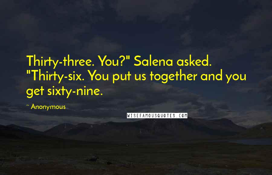 Anonymous Quotes: Thirty-three. You?" Salena asked. "Thirty-six. You put us together and you get sixty-nine.