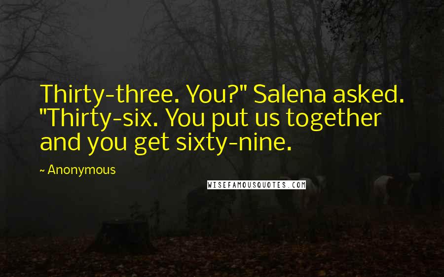 Anonymous Quotes: Thirty-three. You?" Salena asked. "Thirty-six. You put us together and you get sixty-nine.