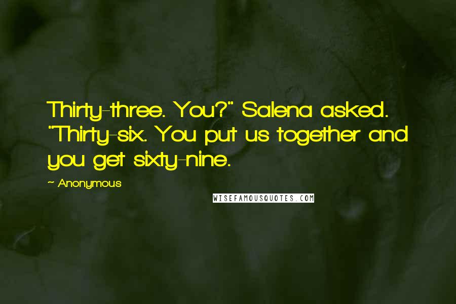 Anonymous Quotes: Thirty-three. You?" Salena asked. "Thirty-six. You put us together and you get sixty-nine.