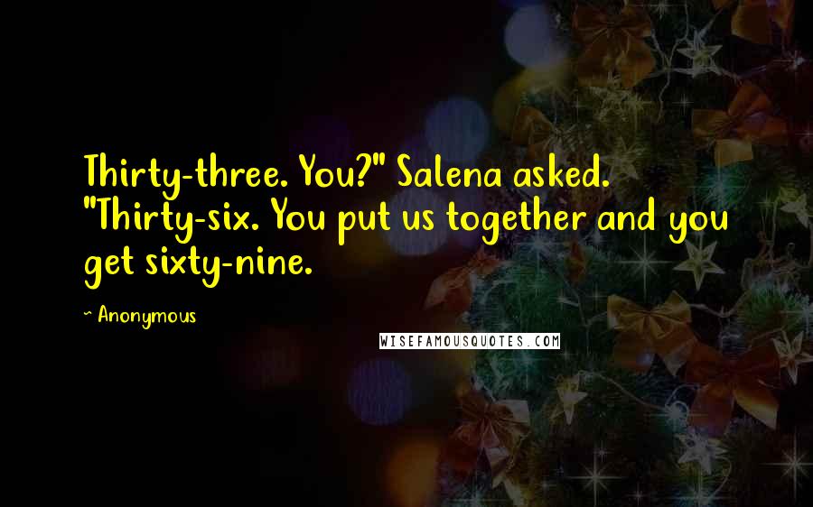 Anonymous Quotes: Thirty-three. You?" Salena asked. "Thirty-six. You put us together and you get sixty-nine.