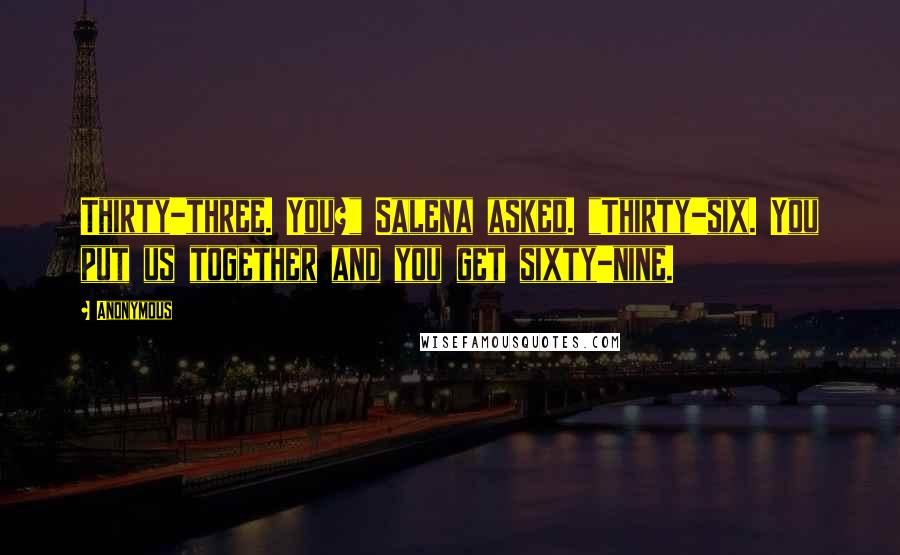 Anonymous Quotes: Thirty-three. You?" Salena asked. "Thirty-six. You put us together and you get sixty-nine.