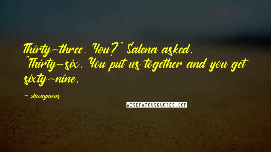 Anonymous Quotes: Thirty-three. You?" Salena asked. "Thirty-six. You put us together and you get sixty-nine.