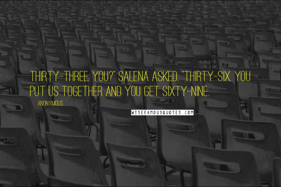 Anonymous Quotes: Thirty-three. You?" Salena asked. "Thirty-six. You put us together and you get sixty-nine.
