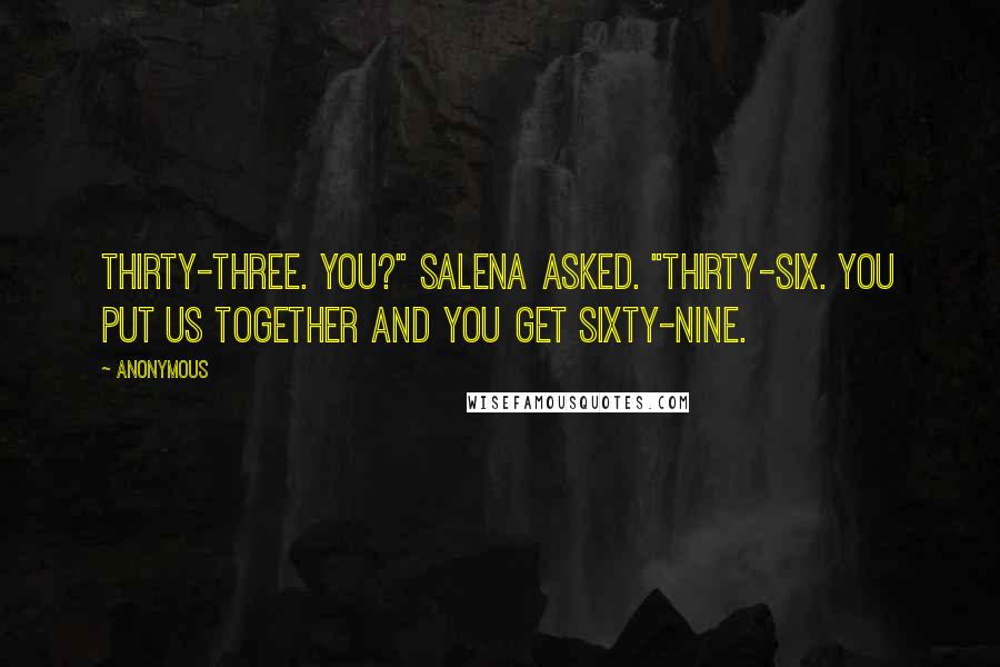 Anonymous Quotes: Thirty-three. You?" Salena asked. "Thirty-six. You put us together and you get sixty-nine.