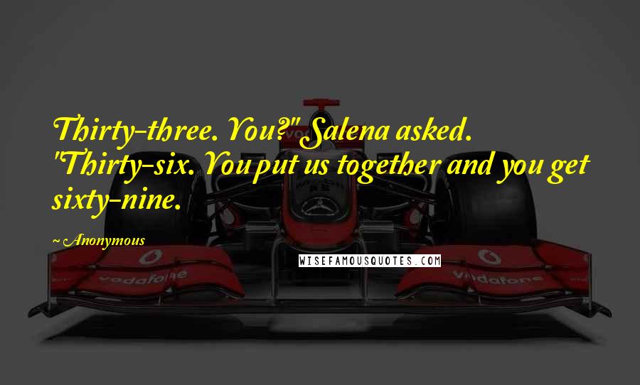 Anonymous Quotes: Thirty-three. You?" Salena asked. "Thirty-six. You put us together and you get sixty-nine.