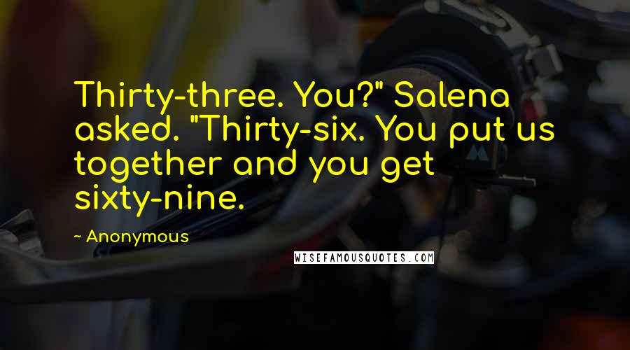 Anonymous Quotes: Thirty-three. You?" Salena asked. "Thirty-six. You put us together and you get sixty-nine.