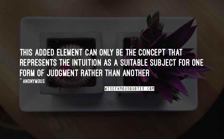 Anonymous Quotes: This added element can only be the concept that represents the intuition as a suitable subject for one form of judgment rather than another