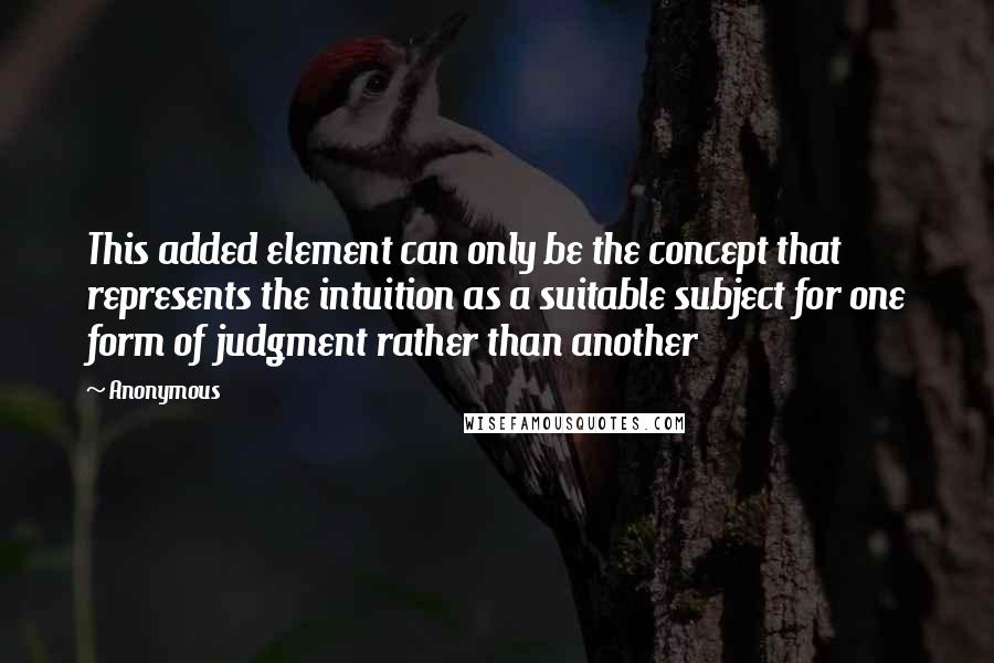 Anonymous Quotes: This added element can only be the concept that represents the intuition as a suitable subject for one form of judgment rather than another