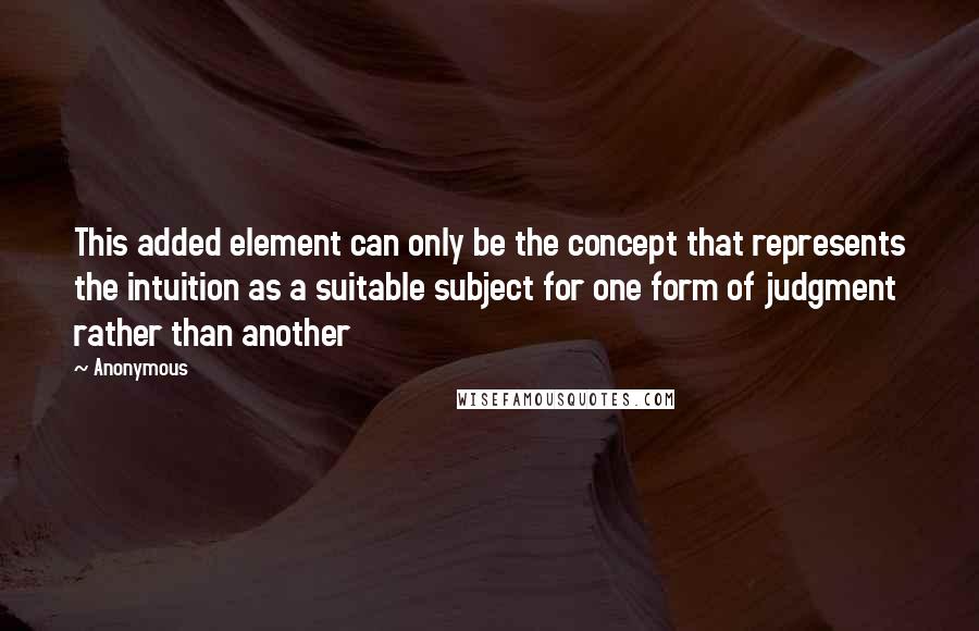 Anonymous Quotes: This added element can only be the concept that represents the intuition as a suitable subject for one form of judgment rather than another