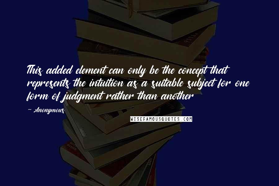 Anonymous Quotes: This added element can only be the concept that represents the intuition as a suitable subject for one form of judgment rather than another