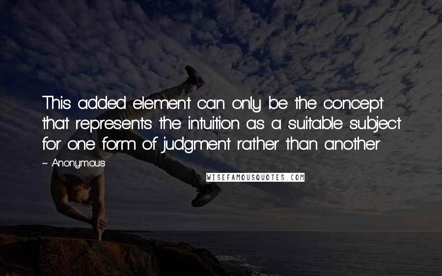 Anonymous Quotes: This added element can only be the concept that represents the intuition as a suitable subject for one form of judgment rather than another