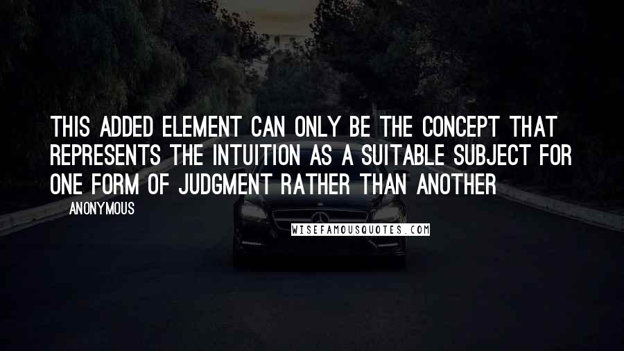 Anonymous Quotes: This added element can only be the concept that represents the intuition as a suitable subject for one form of judgment rather than another