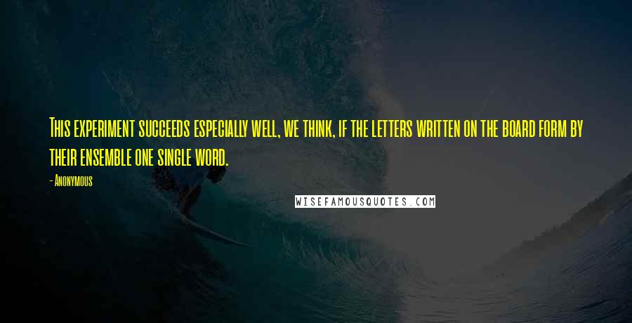 Anonymous Quotes: This experiment succeeds especially well, we think, if the letters written on the board form by their ensemble one single word.