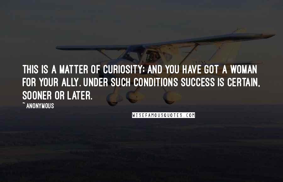 Anonymous Quotes: This is a matter of curiosity; and you have got a woman for your ally. Under such conditions success is certain, sooner or later.