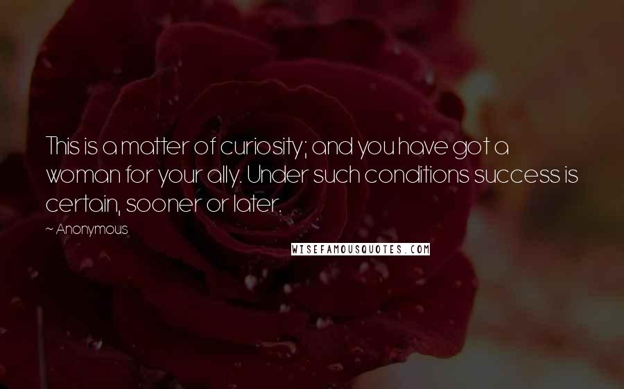 Anonymous Quotes: This is a matter of curiosity; and you have got a woman for your ally. Under such conditions success is certain, sooner or later.