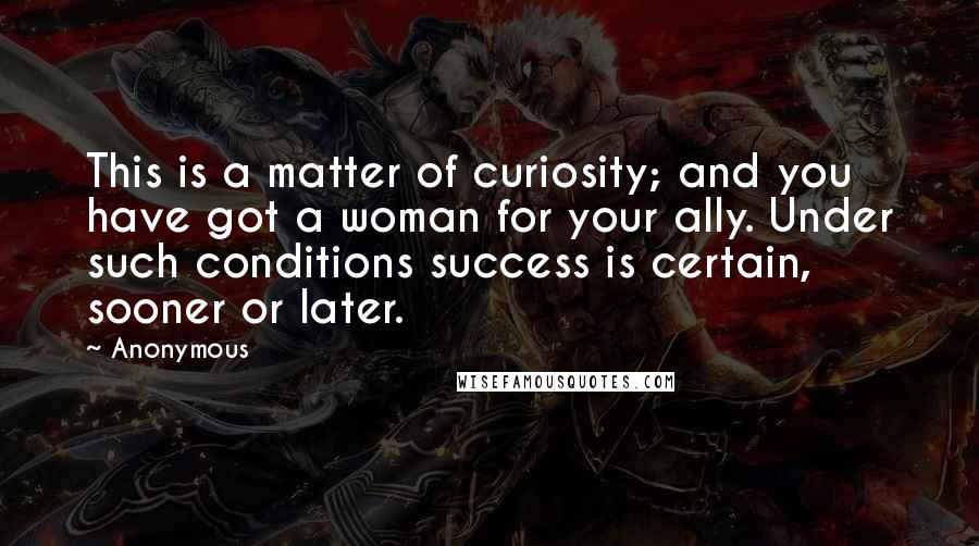 Anonymous Quotes: This is a matter of curiosity; and you have got a woman for your ally. Under such conditions success is certain, sooner or later.