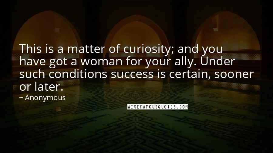 Anonymous Quotes: This is a matter of curiosity; and you have got a woman for your ally. Under such conditions success is certain, sooner or later.