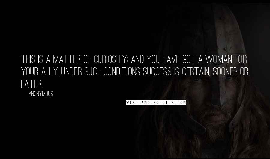 Anonymous Quotes: This is a matter of curiosity; and you have got a woman for your ally. Under such conditions success is certain, sooner or later.