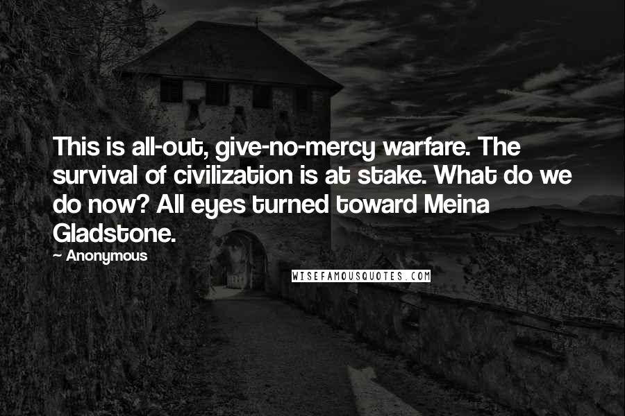 Anonymous Quotes: This is all-out, give-no-mercy warfare. The survival of civilization is at stake. What do we do now? All eyes turned toward Meina Gladstone.