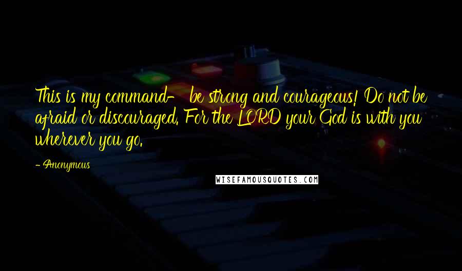 Anonymous Quotes: This is my command- be strong and courageous! Do not be afraid or discouraged. For the LORD your God is with you wherever you go.