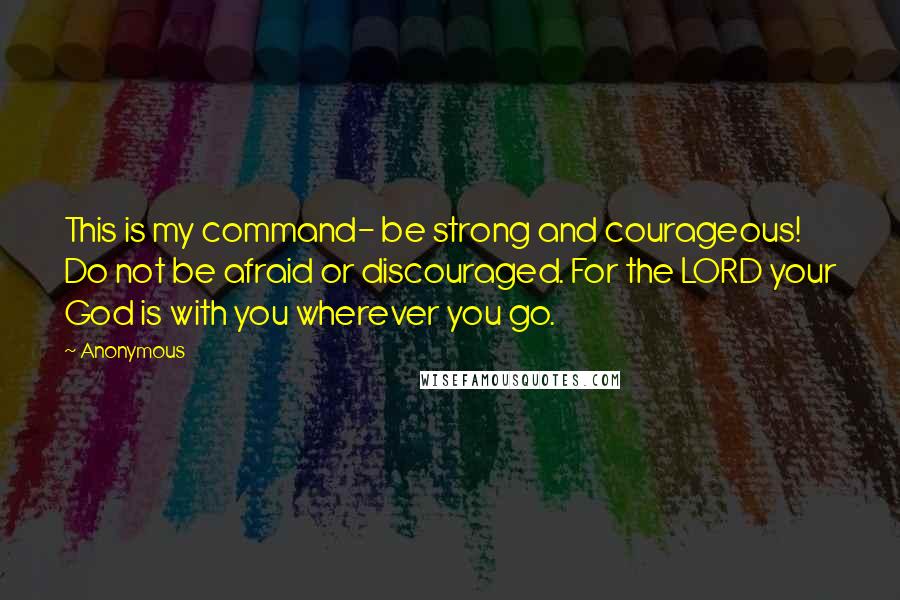 Anonymous Quotes: This is my command- be strong and courageous! Do not be afraid or discouraged. For the LORD your God is with you wherever you go.