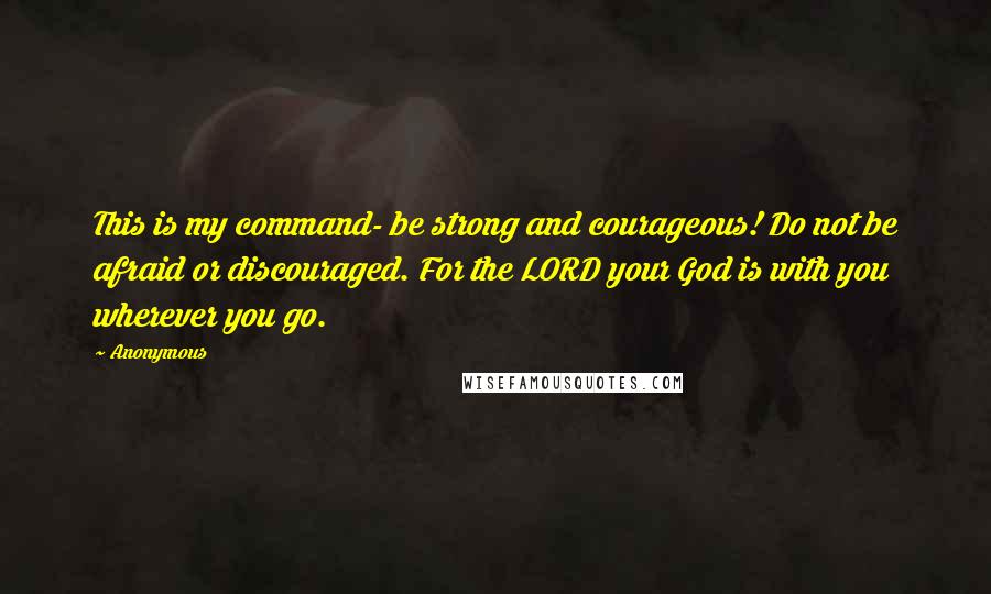 Anonymous Quotes: This is my command- be strong and courageous! Do not be afraid or discouraged. For the LORD your God is with you wherever you go.