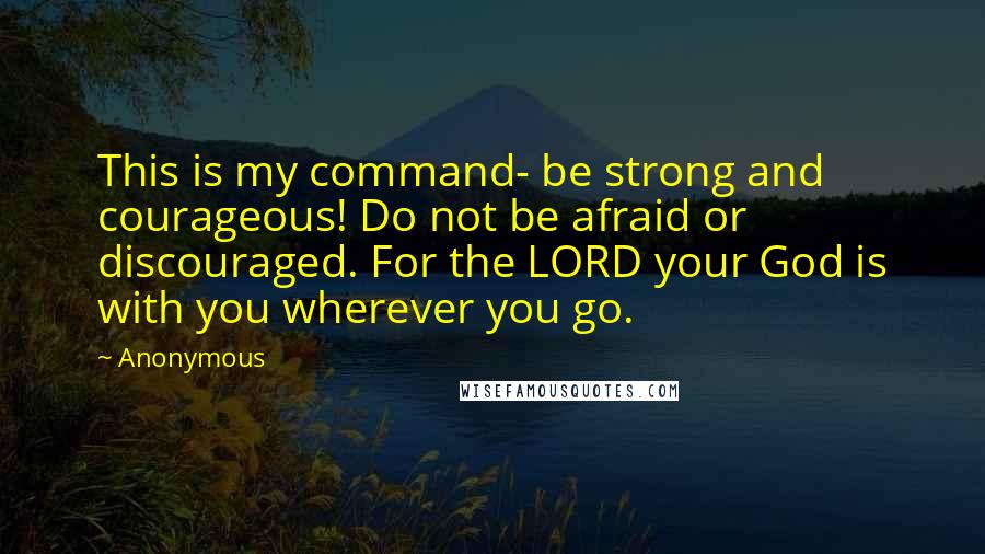 Anonymous Quotes: This is my command- be strong and courageous! Do not be afraid or discouraged. For the LORD your God is with you wherever you go.