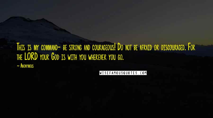 Anonymous Quotes: This is my command- be strong and courageous! Do not be afraid or discouraged. For the LORD your God is with you wherever you go.