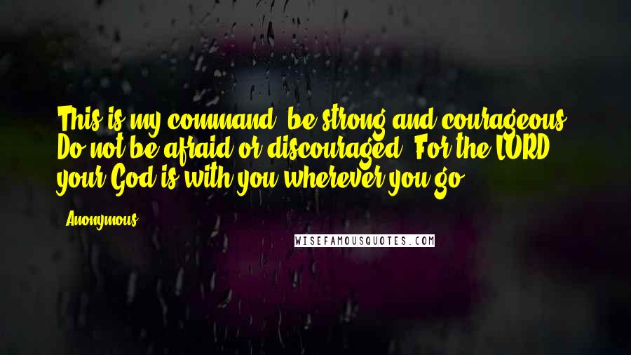 Anonymous Quotes: This is my command- be strong and courageous! Do not be afraid or discouraged. For the LORD your God is with you wherever you go.