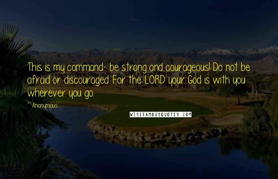 Anonymous Quotes: This is my command- be strong and courageous! Do not be afraid or discouraged. For the LORD your God is with you wherever you go.