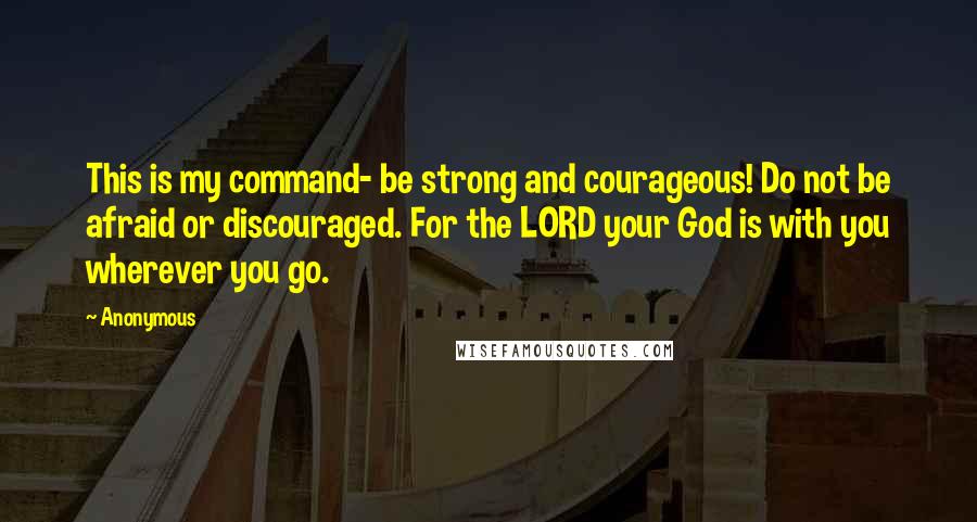 Anonymous Quotes: This is my command- be strong and courageous! Do not be afraid or discouraged. For the LORD your God is with you wherever you go.