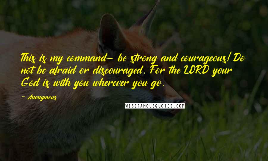 Anonymous Quotes: This is my command- be strong and courageous! Do not be afraid or discouraged. For the LORD your God is with you wherever you go.