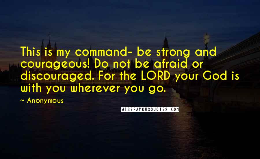 Anonymous Quotes: This is my command- be strong and courageous! Do not be afraid or discouraged. For the LORD your God is with you wherever you go.