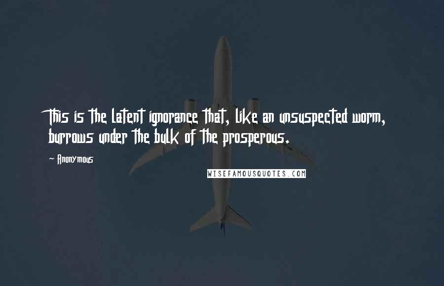 Anonymous Quotes: This is the latent ignorance that, like an unsuspected worm, burrows under the bulk of the prosperous.