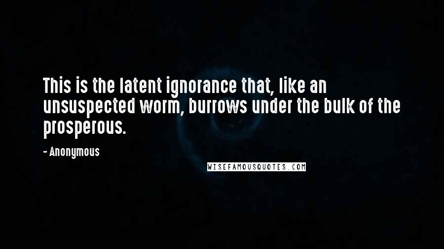 Anonymous Quotes: This is the latent ignorance that, like an unsuspected worm, burrows under the bulk of the prosperous.
