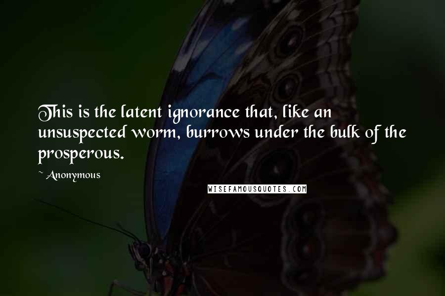 Anonymous Quotes: This is the latent ignorance that, like an unsuspected worm, burrows under the bulk of the prosperous.