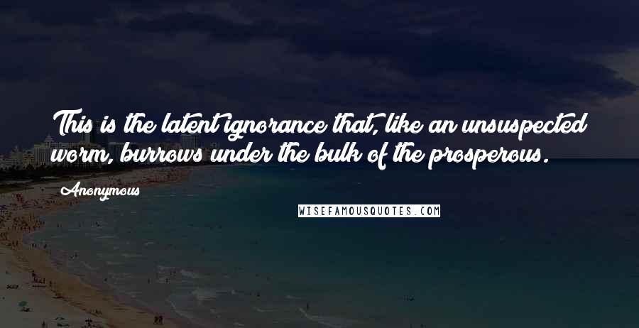 Anonymous Quotes: This is the latent ignorance that, like an unsuspected worm, burrows under the bulk of the prosperous.