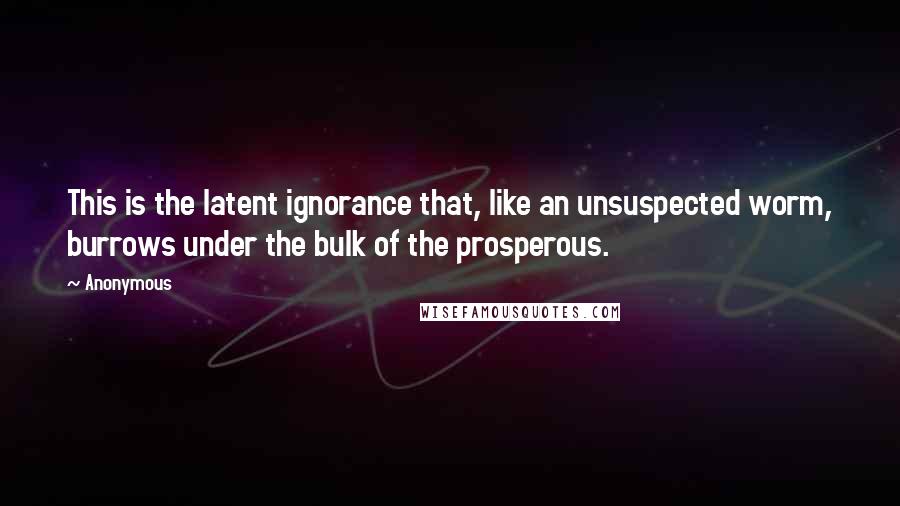 Anonymous Quotes: This is the latent ignorance that, like an unsuspected worm, burrows under the bulk of the prosperous.