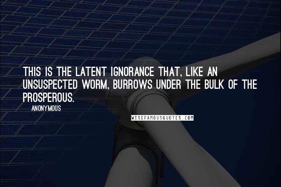 Anonymous Quotes: This is the latent ignorance that, like an unsuspected worm, burrows under the bulk of the prosperous.