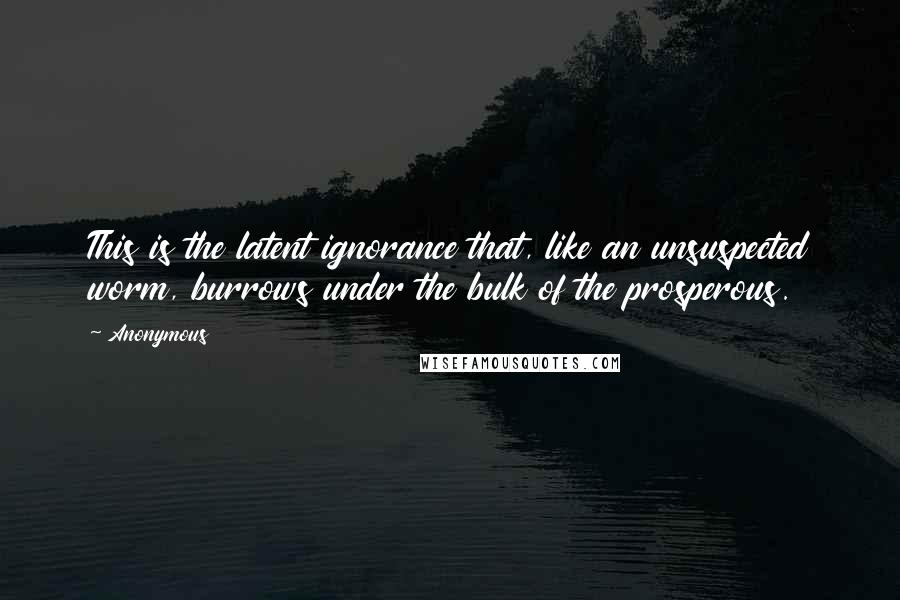 Anonymous Quotes: This is the latent ignorance that, like an unsuspected worm, burrows under the bulk of the prosperous.