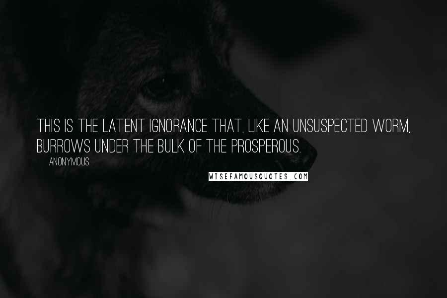 Anonymous Quotes: This is the latent ignorance that, like an unsuspected worm, burrows under the bulk of the prosperous.