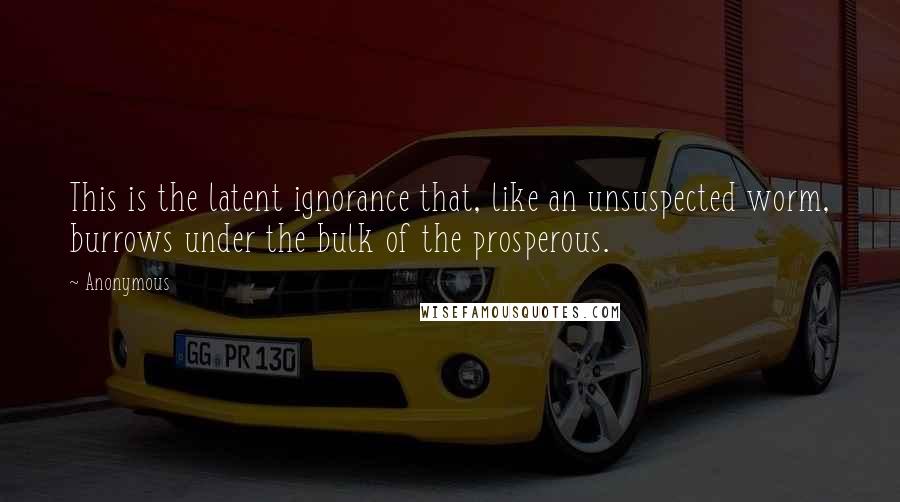 Anonymous Quotes: This is the latent ignorance that, like an unsuspected worm, burrows under the bulk of the prosperous.