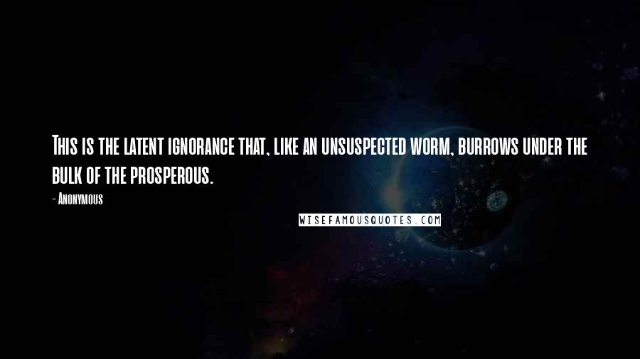 Anonymous Quotes: This is the latent ignorance that, like an unsuspected worm, burrows under the bulk of the prosperous.