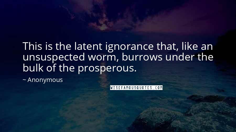 Anonymous Quotes: This is the latent ignorance that, like an unsuspected worm, burrows under the bulk of the prosperous.